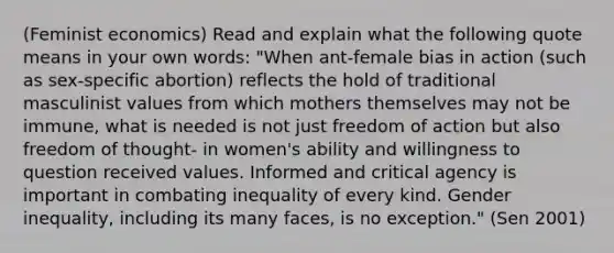 (Feminist economics) Read and explain what the following quote means in your own words: "When ant-female bias in action (such as sex-specific abortion) reflects the hold of traditional masculinist values from which mothers themselves may not be immune, what is needed is not just freedom of action but also freedom of thought- in women's ability and willingness to question received values. Informed and critical agency is important in combating inequality of every kind. Gender inequality, including its many faces, is no exception." (Sen 2001)