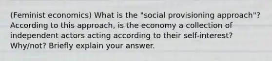 (Feminist economics) What is the "social provisioning approach"? According to this approach, is the economy a collection of independent actors acting according to their self-interest? Why/not? Briefly explain your answer.