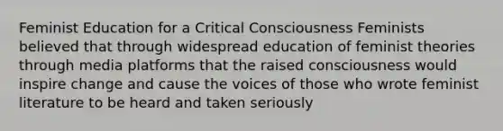 Feminist Education for a Critical Consciousness Feminists believed that through widespread education of feminist theories through media platforms that the raised consciousness would inspire change and cause the voices of those who wrote feminist literature to be heard and taken seriously