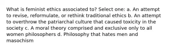 What is feminist ethics associated to? Select one: a. An attempt to revise, reformulate, or rethink traditional ethics b. An attempt to overthrow the patriarchal culture that caused toxicity in the society c. A moral theory comprised and exclusive only to all women philosophers d. Philosophy that hates men and masochism