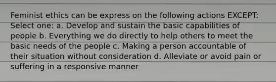 Feminist ethics can be express on the following actions EXCEPT: Select one: a. Develop and sustain the basic capabilities of people b. Everything we do directly to help others to meet the basic needs of the people c. Making a person accountable of their situation without consideration d. Alleviate or avoid pain or suffering in a responsive manner