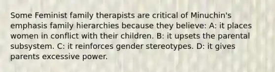 Some Feminist family therapists are critical of Minuchin's emphasis family hierarchies because they believe: A: it places women in conflict with their children. B: it upsets the parental subsystem. C: it reinforces <a href='https://www.questionai.com/knowledge/kRT5IHLlku-gender-stereotypes' class='anchor-knowledge'>gender stereotypes</a>. D: it gives parents excessive power.