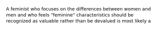 A feminist who focuses on the differences between women and men and who feels "feminine" characteristics should be recognized as valuable rather than be devalued is most likely a