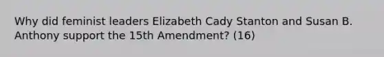 Why did feminist leaders Elizabeth Cady Stanton and Susan B. Anthony support the 15th Amendment? (16)