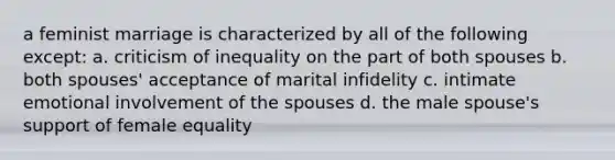 a feminist marriage is characterized by all of the following except: a. criticism of inequality on the part of both spouses b. both spouses' acceptance of marital infidelity c. intimate emotional involvement of the spouses d. the male spouse's support of female equality