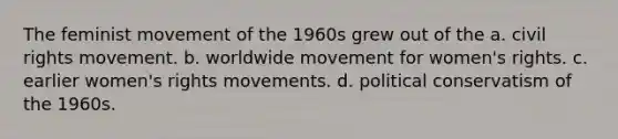 The feminist movement of the 1960s grew out of the a. civil rights movement. b. worldwide movement for women's rights. c. earlier women's rights movements. d. political conservatism of the 1960s.