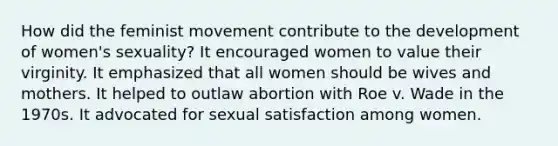 How did the feminist movement contribute to the development of women's sexuality? It encouraged women to value their virginity. It emphasized that all women should be wives and mothers. It helped to outlaw abortion with Roe v. Wade in the 1970s. It advocated for sexual satisfaction among women.