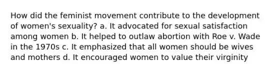 How did the feminist movement contribute to the development of women's sexuality? a. It advocated for sexual satisfaction among women b. It helped to outlaw abortion with Roe v. Wade in the 1970s c. It emphasized that all women should be wives and mothers d. It encouraged women to value their virginity