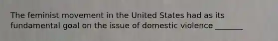 The feminist movement in the United States had as its fundamental goal on the issue of domestic violence _______