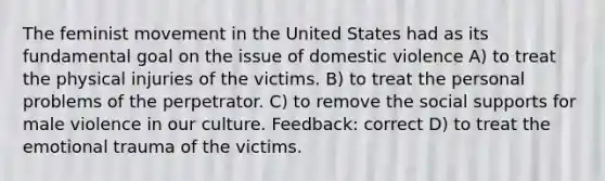 The feminist movement in the United States had as its fundamental goal on the issue of domestic violence A) to treat the physical injuries of the victims. B) to treat the personal problems of the perpetrator. C) to remove the social supports for male violence in our culture. Feedback: correct D) to treat the emotional trauma of the victims.