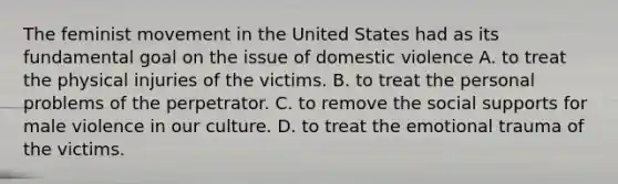 The feminist movement in the United States had as its fundamental goal on the issue of domestic violence A. to treat the physical injuries of the victims. B. to treat the personal problems of the perpetrator. C. to remove the social supports for male violence in our culture. D. to treat the emotional trauma of the victims.