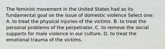 The feminist movement in the United States had as its fundamental goal on the issue of domestic violence Select one: A. to treat the physical injuries of the victims. B. to treat the personal problems of the perpetrator. C. to remove the social supports for male violence in our culture. D. to treat the emotional trauma of the victims.