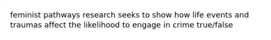 feminist pathways research seeks to show how life events and traumas affect the likelihood to engage in crime true/false