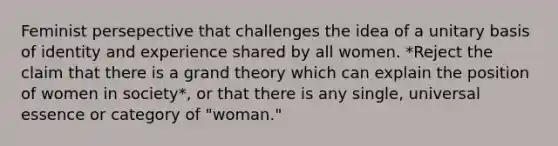 Feminist persepective that challenges the idea of a unitary basis of identity and experience shared by all women. *Reject the claim that there is a grand theory which can explain the position of women in society*, or that there is any single, universal essence or category of "woman."