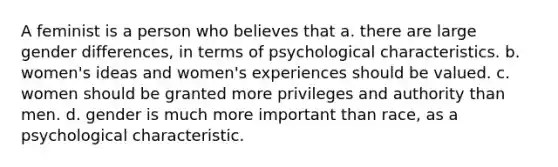 A feminist is a person who believes that a. there are large gender differences, in terms of psychological characteristics. b. women's ideas and women's experiences should be valued. c. women should be granted more privileges and authority than men. d. gender is much more important than race, as a psychological characteristic.