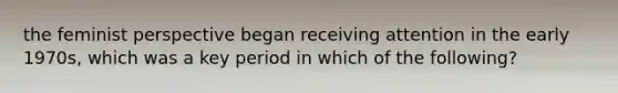 the feminist perspective began receiving attention in the early 1970s, which was a key period in which of the following?