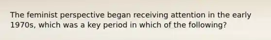 The feminist perspective began receiving attention in the early 1970s, which was a key period in which of the following?