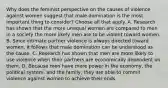 Why does the feminist perspective on the causes of violence against women suggest that male domination is the most important thing to consider? Choose all that apply. A. Research has shown that the more unequal women are compared to men in a society the more likely men are to be violent toward women. B. Since intimate partner violence is always directed toward women, it follows that male domination can be understood as the cause. C. Research has shown that men are more likely to use violence when their partners are economically dependent on them. D. Because men have more power in the economy, the political system, and the family, they are able to commit violence against women to achieve their ends.