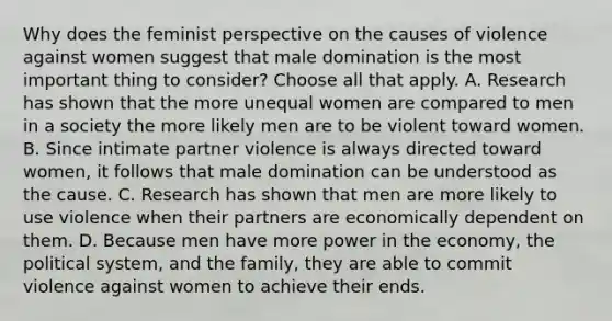 Why does the feminist perspective on the causes of violence against women suggest that male domination is the most important thing to consider? Choose all that apply. A. Research has shown that the more unequal women are compared to men in a society the more likely men are to be violent toward women. B. Since intimate partner violence is always directed toward women, it follows that male domination can be understood as the cause. C. Research has shown that men are more likely to use violence when their partners are economically dependent on them. D. Because men have more power in the economy, the political system, and the family, they are able to commit violence against women to achieve their ends.