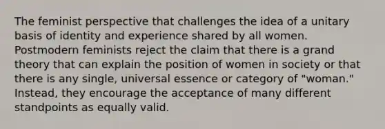 The feminist perspective that challenges the idea of a unitary basis of identity and experience shared by all women. Postmodern feminists reject the claim that there is a grand theory that can explain the position of women in society or that there is any single, universal essence or category of "woman." Instead, they encourage the acceptance of many different standpoints as equally valid.