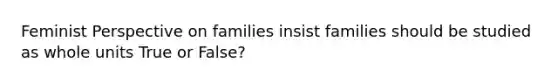 Feminist Perspective on families insist families should be studied as whole units True or False?