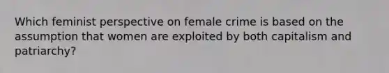 Which feminist perspective on female crime is based on the assumption that women are exploited by both capitalism and patriarchy?