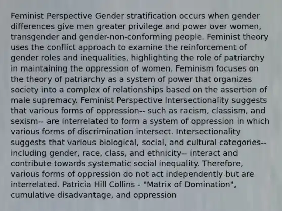 Feminist Perspective Gender stratification occurs when gender differences give men greater privilege and power over women, transgender and gender-non-conforming people. Feminist theory uses the conflict approach to examine the reinforcement of gender roles and inequalities, highlighting the role of patriarchy in maintaining the oppression of women. Feminism focuses on the theory of patriarchy as a system of power that organizes society into a complex of relationships based on the assertion of male supremacy. Feminist Perspective Intersectionality suggests that various forms of oppression-- such as racism, classism, and sexism-- are interrelated to form a system of oppression in which various forms of discrimination intersect. Intersectionality suggests that various biological, social, and cultural categories-- including gender, race, class, and ethnicity-- interact and contribute towards systematic social inequality. Therefore, various forms of oppression do not act independently but are interrelated. Patricia Hill Collins - "Matrix of Domination", cumulative disadvantage, and oppression