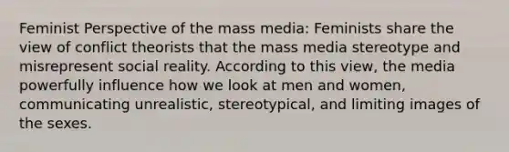 Feminist Perspective of the mass media: Feminists share the view of conflict theorists that the mass media stereotype and misrepresent social reality. According to this view, the media powerfully influence how we look at men and women, communicating unrealistic, stereotypical, and limiting images of the sexes.