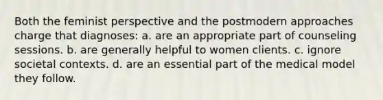 Both the feminist perspective and the postmodern approaches charge that diagnoses: a. are an appropriate part of counseling sessions. b. are generally helpful to women clients. c. ignore societal contexts. d. are an essential part of the medical model they follow.