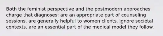 Both the feminist perspective and the postmodern approaches charge that diagnoses: are an appropriate part of counseling sessions. are generally helpful to women clients. ignore societal contexts. are an essential part of the medical model they follow.