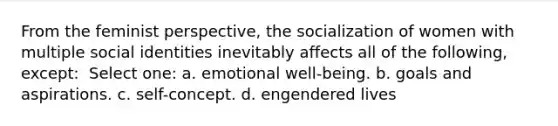 From the feminist perspective, the socialization of women with multiple social identities inevitably affects all of the following, except: ​ Select one: a. ​emotional well-being. b. ​goals and aspirations. c. ​self-concept. d. ​engendered lives