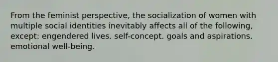 From the feminist perspective, the socialization of women with multiple social identities inevitably affects all of the following, except: engendered lives. self-concept. goals and aspirations. emotional well-being.