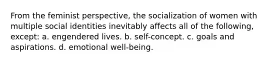 From the feminist perspective, the socialization of women with multiple social identities inevitably affects all of the following, except: a. engendered lives. b. self-concept. c. goals and aspirations. d. emotional well-being.