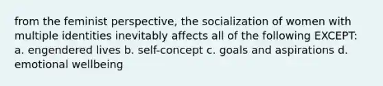 from the feminist perspective, the socialization of women with multiple identities inevitably affects all of the following EXCEPT: a. engendered lives b. self-concept c. goals and aspirations d. emotional wellbeing