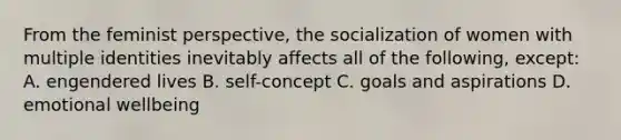 From the feminist perspective, the socialization of women with multiple identities inevitably affects all of the following, except: A. engendered lives B. self-concept C. goals and aspirations D. emotional wellbeing