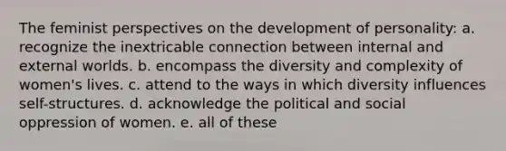 The feminist perspectives on the development of personality: a. recognize the inextricable connection between internal and external worlds. b. encompass the diversity and complexity of women's lives. c. attend to the ways in which diversity influences self-structures. d. acknowledge the political and social oppression of women. e. all of these