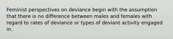 Feminist perspectives on deviance begin with the assumption that there is no difference between males and females with regard to rates of deviance or types of deviant activity engaged in.