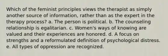 Which of the feminist principles views the therapist as simply another source of information, rather than as the expert in the therapy process? a. The person is political. b. The counseling relationship is egalitarian. c. Women's ways of knowing are valued and their experiences are honored. d. A focus on strengths and a reformulated definition of psychological distress. e. All types of oppression are recognized.