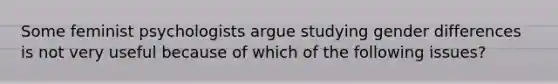 Some feminist psychologists argue studying gender differences is not very useful because of which of the following issues?