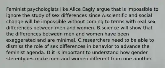 Feminist psychologists like Alice Eagly argue that is impossible to ignore the study of sex differences since A.scientific and social change will be impossible without coming to terms with real sex differences between men and women. B.science will show that the differences between men and women have been exaggerated and are minimal. C.researchers need to be able to dismiss the role of sex differences in behavior to advance the feminist agenda. D.it is important to understand how gender stereotypes make men and women different from one another.