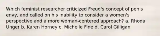 Which feminist researcher criticized Freud's concept of penis envy, and called on his inability to consider a women's perspective and a more woman-centered approach? a. Rhoda Unger b. Karen Horney c. Michelle Fine d. Carol Gilligan