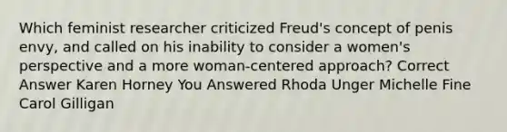 Which feminist researcher criticized Freud's concept of penis envy, and called on his inability to consider a women's perspective and a more woman-centered approach? Correct Answer Karen Horney You Answered Rhoda Unger Michelle Fine Carol Gilligan