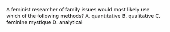 A feminist researcher of family issues would most likely use which of the following methods? A. quantitative B. qualitative C. feminine mystique D. analytical