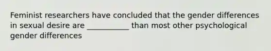 Feminist researchers have concluded that the gender differences in sexual desire are ___________ than most other psychological gender differences