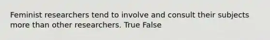 Feminist researchers tend to involve and consult their subjects more than other researchers. True False