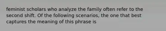 feminist scholars who analyze the family often refer to the second shift. Of the following scenarios, the one that best captures the meaning of this phrase is