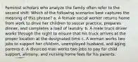 Feminist scholars who analyze the family often refer to the second shift. Which of the following scenarios best captures the meaning of this phrase? a. A female social worker returns home from work to drive her children to soccer practice, prepares dinner, and completes a load of laundry. b. A male truck driver works through the night to ensure that his truck arrives at the proper location at the designated time c. A woman works two jobs to support her children, unemployed husband, and aging parents d. A divorced man works two jobs to pay for child support, alimony, and nursing home fees for his parents.