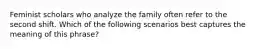 Feminist scholars who analyze the family often refer to the second shift. Which of the following scenarios best captures the meaning of this phrase?