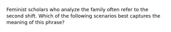 Feminist scholars who analyze the family often refer to the second shift. Which of the following scenarios best captures the meaning of this phrase?