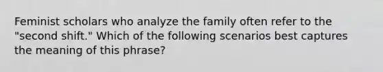 Feminist scholars who analyze the family often refer to the "second shift." Which of the following scenarios best captures the meaning of this phrase?